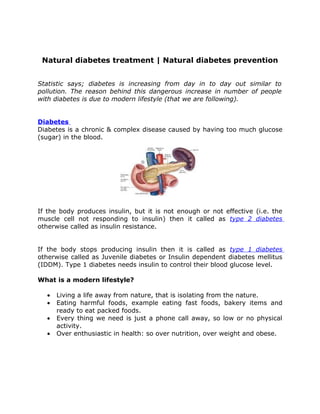 Natural diabetes treatment | Natural diabetes prevention


Statistic says; diabetes is increasing from day in to day out similar to
pollution. The reason behind this dangerous increase in number of people
with diabetes is due to modern lifestyle (that we are following).


Diabetes
Diabetes is a chronic & complex disease caused by having too much glucose
(sugar) in the blood.




If the body produces insulin, but it is not enough or not effective (i.e. the
muscle cell not responding to insulin) then it called as type 2 diabetes
otherwise called as insulin resistance.


If the body stops producing insulin then it is called as type 1 diabetes
otherwise called as Juvenile diabetes or Insulin dependent diabetes mellitus
(IDDM). Type 1 diabetes needs insulin to control their blood glucose level.

What is a modern lifestyle?

  •   Living a life away from nature, that is isolating from the nature.
  •   Eating harmful foods, example eating fast foods, bakery items and
      ready to eat packed foods.
  •   Every thing we need is just a phone call away, so low or no physical
      activity.
  •   Over enthusiastic in health: so over nutrition, over weight and obese.
 