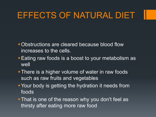 EFFECTS OF NATURAL DIETObstructions are cleared because blood flow increases to the cells.Eating raw foods is a boost to your metabolism as wellThere is a higher volume of water in raw foods such as raw fruits and vegetablesYour body is getting the hydration it needs from foodsThat is one of the reason why you don't feel as thirsty after eating more raw food