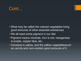 Cont…What may be called the colored vegetables bring good amounts of other essential substancesWe all need some pigment in our dietPigment means minerals. Iron is red, manganese is purple, copper blue, etc.Carotene is yellow, and the yellow vegetablessuchas carrots and corn-contain good amounts of it