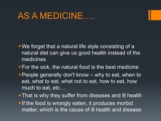 AS A MEDICINE….We forget that a natural life style consisting of a natural diet can give us good health instead of the medicinesFor the sick, the natural food is the best medicinePeople generally don't know – why to eat, when to eat, what to eat, what not to eat, how to eat, how much to eat, etc…That is why they suffer from diseases and ill healthIf the food is wrongly eaten, it produces morbid matter, which is the cause of ill health and disease.