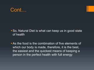 Cont…So, Natural Diet is what can keep us in good state of healthAs the food is the combination of five elements of which our body is made, therefore, it is the best, the easiest and the quickest means of keeping a person in the perfect health with full energy