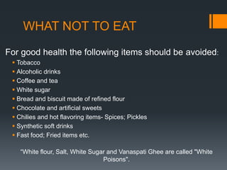 WHAT NOT TO EATFor good health the following items should be avoided:Tobacco Alcoholic drinksCoffee and teaWhite sugar Bread and biscuit made of refined flourChocolate and artificial sweetsChilies and hot flavoring items- Spices; PicklesSynthetic soft drinksFast food; Fried items etc.“White flour, Salt, White Sugar and Vanaspati Ghee are called "White Poisons".
