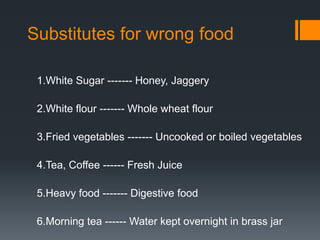 Substitutes for wrong food1.White Sugar ------- Honey, Jaggery2.White flour ------- Whole wheat flour3.Fried vegetables ------- Uncooked or boiled vegetables4.Tea, Coffee ------ Fresh Juice5.Heavy food ------- Digestive food6.Morning tea ------ Water kept overnight in brass jar