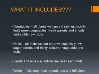 WHAT IT INCLUDES???Vegetables – all plants we can eat raw, especially leafy green vegetables, fresh sprouts and shoots, and edible raw roots Fruits – all fruits we can eat raw, especially low-sugar berries and richly-coloured vegetable and fruits Seeds and nuts – all edible raw seeds and nuts Water – including most natural teas and infusions