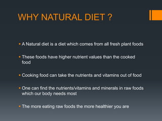 WHY NATURAL DIET ?A Natural diet is a diet which comes from all fresh plant foods These foods have higher nutrient values than the cooked foodCooking food can take the nutrients and vitamins out of foodOne can find the nutrients/vitamins and minerals in raw foods which our body needs mostThe more eating raw foods the more healthier you are