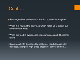 Cont….Raw vegetables and raw fruit are rich sources of enzymesWhen it is heated the enzymes which helps us to digest our food they are killedWhen the food is overcooked, it accumulates and it becomes toxinsIt can result into diseases like diabetes, heart disease, skin diseases, allergies, high blood pressure, cancer and etc…