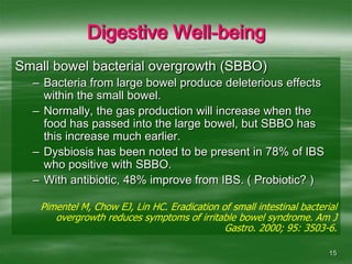 15Digestive Well-beingSmall bowel bacterial overgrowth (SBBO)Bacteria from large bowel produce deleterious effects within the small bowel.Normally, the gas production will increase when the food has passed into the large bowel, but SBBO has this increase much earlier.Dysbiosis has been noted to be present in 78% of IBS who positive with SBBO.With antibiotic, 48% improve from IBS. ( Probiotic? )Pimentel M, Chow EJ, Lin HC. Eradication of small intestinal bacterial overgrowth reduces symptoms of irritable bowel syndrome. Am J Gastro. 2000; 95: 3503-6.