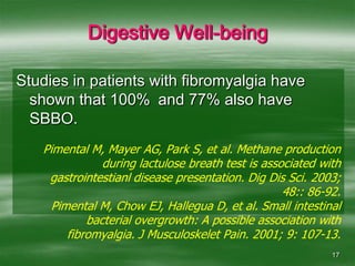 17Digestive Well-beingStudies in patients with fibromyalgia have shown that 100%	and 77% also have SBBO.Pimental M, Mayer AG, Park S, et al. Methane production during lactulose breath test is associated with gastrointestianl disease presentation. Dig Dis Sci. 2003; 48:: 86-92.Pimental M, Chow EJ, Hallegua D, et al. Small intestinal bacterial overgrowth: A possible association with fibromyalgia. J Musculoskelet Pain. 2001; 9: 107-13.