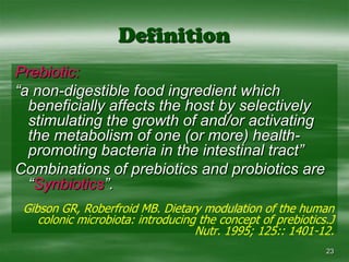 23DefinitionPrebiotic:“a non-digestible food ingredient which beneficially affects the host by selectively stimulating the growth of and/or activating the metabolism of one (or more) health-promoting bacteria in the intestinal tract”Combinations of prebiotics and probiotics are “Synbiotics”.Gibson GR, Roberfroid MB. Dietary modulation of the human colonic microbiota: introducing the concept of prebiotics.J Nutr. 1995; 125:: 1401-12.