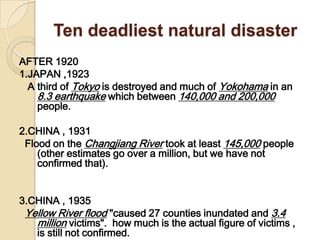Ten deadliest natural disasterAFTER 19201.JAPAN,1923   A third of Tokyo is destroyed and much of Yokohama in an 8.3 earthquake which between 140,000 and 200,000 people. 2.CHINA , 1931  Flood on the Changjiang River took at least 145,000 people (other estimates go over a million, but we have not confirmed that).  3.CHINA , 1935 Yellow River flood "caused 27 counties inundated and 3.4 million victims".  how much is the actual figure of victims , is still not confirmed. 