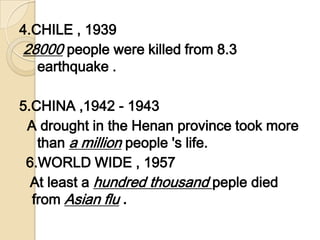 4.CHILE , 1939 28000 people were killed from 8.3 earthquake . 5.CHINA ,1942 - 1943  A drought in the Henan province took more than a million people 's life. 6.WORLD WIDE , 1957  At least a hundred thousand peple died from Asian flu.