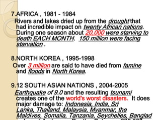 7.AFRICA , 1981 - 1984  Rivers and lakes dried up from the drought that had incredible impact on twenty African nations. During one season about 20,000 were starving to death EACH MONTH.  150 million were facing starvation . 8.NORTH KOREA , 1995-1998 Over 3 millionare said to have died from famine and floods in North Korea. 9.12 SOUTH ASIAN NATIONS , 2004-2005  Earthquake of 9.0 and the resulting tsunami creates one of the world's worst disasters.  It does major damage to: Indonesia, India, Sri Lanka, Thailand, Malaysia, Myanmar, the Maldives, Somalia, Tanzania, Seychelles, Bangladesh, and Andaman.  Deaths: Between 235,000 and 285,000. 