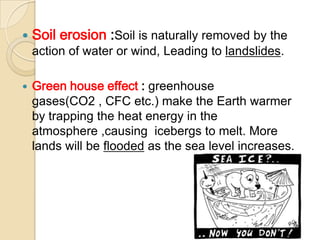 Soil erosion :Soil is naturally removed by the action of water or wind, Leading to landslides.Green house effect : greenhouse gases(CO2 , CFC etc.) make the Earth warmer by trapping the heat energy in the atmosphere ,causing  icebergs to melt. More lands will be flooded as the sea level increases.