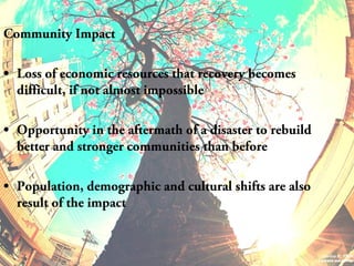 Community Impact
• Loss of economic resources that recovery becomes
difficult, if not almost impossible
• Opportunity in the aftermath of a disaster to rebuild
better and stronger communities than before
• Population, demographic and cultural shifts are also
result of the impact
 