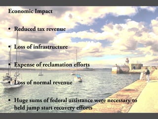 Economic Impact
• Reduced tax revenue
• Loss of infrastructure
• Expense of reclamation efforts
• Loss of normal revenue
• Huge sums of federal assistance were necessary to
held jump start recovery efforts
 