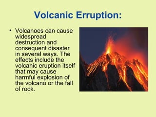 Volcanic Erruption:
• Volcanoes can cause
widespread
destruction and
consequent disaster
in several ways. The
effects include the
volcanic eruption itself
that may cause
harmful explosion of
the volcano or the fall
of rock.
 