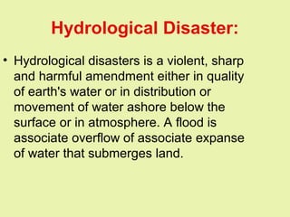 Hydrological Disaster:
• Hydrological disasters is a violent, sharp
and harmful amendment either in quality
of earth's water or in distribution or
movement of water ashore below the
surface or in atmosphere. A flood is
associate overflow of associate expanse
of water that submerges land.
 