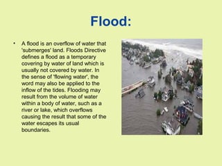 Flood:
• A flood is an overflow of water that
'submerges' land. Floods Directive
defines a flood as a temporary
covering by water of land which is
usually not covered by water. In
the sense of 'flowing water', the
word may also be applied to the
inflow of the tides. Flooding may
result from the volume of water
within a body of water, such as a
river or lake, which overflows
causing the result that some of the
water escapes its usual
boundaries.
 