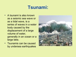 Tsunami:
• A tsunami is also known
as a seismic sea wave or
as a tidal wave, is a
series of waves in a water
body caused by the
displacement of a large
volume of water,
generally in an ocean or a
large lake.
• Tsunamis can be caused
by undersea earthquakes
 
