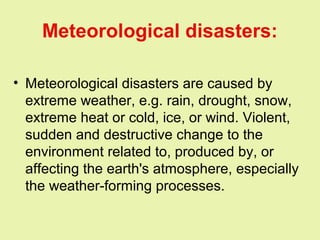 Meteorological disasters:
• Meteorological disasters are caused by
extreme weather, e.g. rain, drought, snow,
extreme heat or cold, ice, or wind. Violent,
sudden and destructive change to the
environment related to, produced by, or
affecting the earth's atmosphere, especially
the weather-forming processes.
 