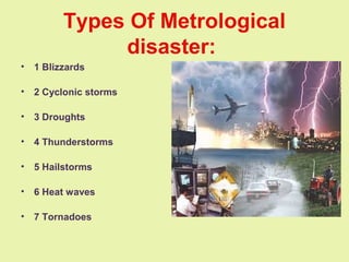 Types Of Metrological
disaster:
• 1 Blizzards
• 2 Cyclonic storms
• 3 Droughts
• 4 Thunderstorms
• 5 Hailstorms
• 6 Heat waves
• 7 Tornadoes
 