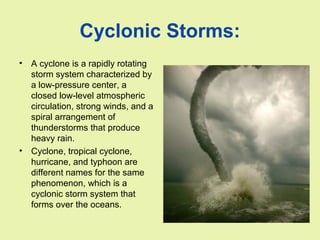 Cyclonic Storms:
• A cyclone is a rapidly rotating
storm system characterized by
a low-pressure center, a
closed low-level atmospheric
circulation, strong winds, and a
spiral arrangement of
thunderstorms that produce
heavy rain.
• Cyclone, tropical cyclone,
hurricane, and typhoon are
different names for the same
phenomenon, which is a
cyclonic storm system that
forms over the oceans.
 