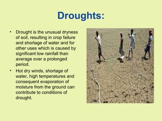 Droughts:
• Drought is the unusual dryness
of soil, resulting in crop failure
and shortage of water and for
other uses which is caused by
significant low rainfall than
average over a prolonged
period.
• Hot dry winds, shortage of
water, high temperatures and
consequent evaporation of
moisture from the ground can
contribute to conditions of
drought.
 