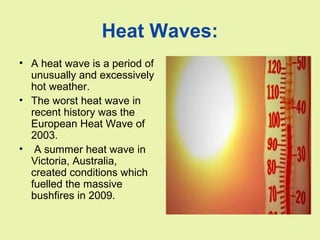 Heat Waves:
• A heat wave is a period of
unusually and excessively
hot weather.
• The worst heat wave in
recent history was the
European Heat Wave of
2003.
• A summer heat wave in
Victoria, Australia,
created conditions which
fuelled the massive
bushfires in 2009.
 