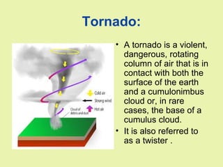 Tornado:
• A tornado is a violent,
dangerous, rotating
column of air that is in
contact with both the
surface of the earth
and a cumulonimbus
cloud or, in rare
cases, the base of a
cumulus cloud.
• It is also referred to
as a twister .
 