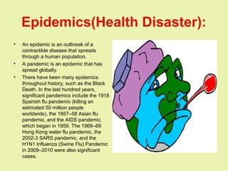 Epidemics(Health Disaster):
• An epidemic is an outbreak of a
contractible disease that spreads
through a human population.
• A pandemic is an epidemic that has
spread globally.
• There have been many epidemics
throughout history, such as the Black
Death. In the last hundred years,
significant pandemics include the 1918
Spanish flu pandemic (killing an
estimated 50 million people
worldwide), the 1957–58 Asian flu
pandemic, and the AIDS pandemic,
which began in 1959. The 1968–69
Hong Kong water flu pandemic, the
2002-3 SARS pandemic, and the
H1N1 Influenza (Swine Flu) Pandemic
in 2009–2010 were also significant
cases.
 