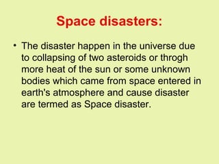 Space disasters:
• The disaster happen in the universe due
to collapsing of two asteroids or throgh
more heat of the sun or some unknown
bodies which came from space entered in
earth's atmosphere and cause disaster
are termed as Space disaster.
 