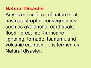Natural Disaster:
Any event or force of nature that
has catastrophic consequences,
such as avalanche, earthquake,
flood, forest fire, hurricane,
lightning, tornado, tsunami, and
volcanic eruption .... is termed as
Natural disaster.
 