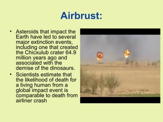 Airbrust:
• Asteroids that impact the
Earth have led to several
major extinction events,
including one that created
the Chicxulub crater 64.9
million years ago and
associated with the
demise of the dinosaurs.
• Scientists estimate that
the likelihood of death for
a living human from a
global impact event is
comparable to death from
airliner crash
 