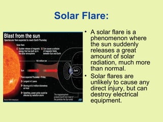 Solar Flare:
• A solar flare is a
phenomenon where
the sun suddenly
releases a great
amount of solar
radiation, much more
than normal.
• Solar flares are
unlikely to cause any
direct injury, but can
destroy electrical
equipment.
 