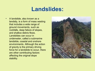 Landslides:
• A landslide, also known as a
landslip, is a form of mass wasting
that includes a wide range of
ground movements, such as
rockfalls, deep failure of slopes,
and shallow debris flows.
Landslides can occur in
underwater, called a submarine
landslide, coastal and onshore
environments. Although the action
of gravity is the primary driving
force for a landslide to occur, there
are other contributing factors
affecting the original slope
stability.
 