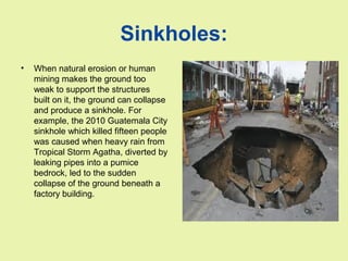 Sinkholes:
• When natural erosion or human
mining makes the ground too
weak to support the structures
built on it, the ground can collapse
and produce a sinkhole. For
example, the 2010 Guatemala City
sinkhole which killed fifteen people
was caused when heavy rain from
Tropical Storm Agatha, diverted by
leaking pipes into a pumice
bedrock, led to the sudden
collapse of the ground beneath a
factory building.
 