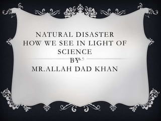 NATURAL DISASTER
HOW WE SEE IN LIGHT OF
SCIENCE
BY
MR.ALLAH DAD KHAN
 