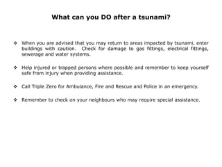 What can you DO after a tsunami?
 When you are advised that you may return to areas impacted by tsunami, enter
buildings with caution. Check for damage to gas fittings, electrical fittings,
sewerage and water systems.
 Help injured or trapped persons where possible and remember to keep yourself
safe from injury when providing assistance.
 Call Triple Zero for Ambulance, Fire and Rescue and Police in an emergency.
 Remember to check on your neighbours who may require special assistance.
 