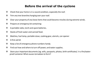 Before the arrival of the cyclone
 Check that your home is in a sound condition, especially the roof.
 Trim any tree branches hanging over your roof.
 Clear your property of any loose items that could become missiles during extreme winds.
 Prepare an emergency kit containing:
 A portable radio, torch and spare batteries.
 Stocks of fresh water and canned food.
 Matches, fuel lamp, portable stove, cooking gear, utensils, can opener
 A first aid kit
 Keep a list of emergency phone numbers handy
 Find out how and where to turn off power, and water supplies.
 Store your important documents (eg. wills, passports, photos, birth certificates) in a fire/water-
proof container What causes tornadoes to form?
 