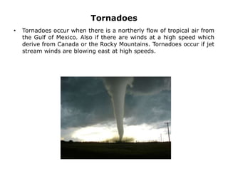 Tornadoes
• Tornadoes occur when there is a northerly flow of tropical air from
the Gulf of Mexico. Also if there are winds at a high speed which
derive from Canada or the Rocky Mountains. Tornadoes occur if jet
stream winds are blowing east at high speeds.
 