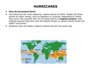 HURRICANES
 How do hurricanes form?
 Hurricanes are the most awesome, violent storms on Earth. People call these
storms by other names, such as typhoons or cyclones, depending on where
they occur. The scientific term for all these storms is tropical cyclone. Only
tropical cyclones that form over the Atlantic Ocean or eastern Pacific Ocean are
called "hurricanes."
 Whatever they are called, tropical cyclones all form the same way.
 
