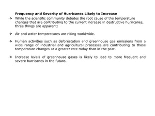 Frequency and Severity of Hurricanes Likely to Increase
 While the scientific community debates the root cause of the temperature
changes that are contributing to the current increase in destructive hurricanes,
three things are apparent:
 Air and water temperatures are rising worldwide.
 Human activities such as deforestation and greenhouse gas emissions from a
wide range of industrial and agricultural processes are contributing to those
temperature changes at a greater rate today than in the past.
 Increase levels of greenhouse gases is likely to lead to more frequent and
severe hurricanes in the future.
 