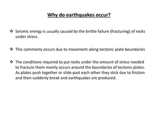 Why do earthquakes occur?
 Seismic energy is usually caused by the brittle failure (fracturing) of rocks
under stress.
 This commonly occurs due to movement along tectonic plate boundaries
 The conditions required to put rocks under the amount of stress needed
to fracture them mainly occurs around the boundaries of tectonic plates.
As plates push together or slide past each other they stick due to friction
and then suddenly break and earthquakes are produced.
 