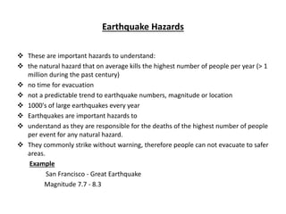 Earthquake Hazards
 These are important hazards to understand:
 the natural hazard that on average kills the highest number of people per year (> 1
million during the past century)
 no time for evacuation
 not a predictable trend to earthquake numbers, magnitude or location
 1000's of large earthquakes every year
 Earthquakes are important hazards to
 understand as they are responsible for the deaths of the highest number of people
per event for any natural hazard.
 They commonly strike without warning, therefore people can not evacuate to safer
areas.
Example
San Francisco - Great Earthquake
Magnitude 7.7 - 8.3
 