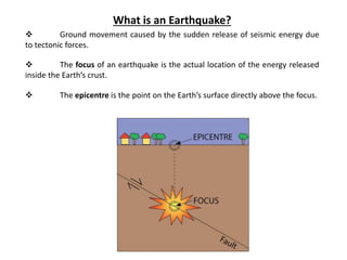 What is an Earthquake?
 Ground movement caused by the sudden release of seismic energy due
to tectonic forces.
 The focus of an earthquake is the actual location of the energy released
inside the Earth’s crust.
 The epicentre is the point on the Earth’s surface directly above the focus.
 