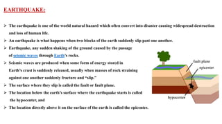 EARTHQUAKE:
 The earthquake is one of the world natural hazard which often convert into disaster causing widespread destruction
and loss of human life.
 An earthquake is what happens when two blocks of the earth suddenly slip past one another.
 Earthquake, any sudden shaking of the ground caused by the passage
of seismic waves through Earth’s rocks.
 Seismic waves are produced when some form of energy stored in
Earth’s crust is suddenly released, usually when masses of rock straining
against one another suddenly fracture and “slip.”
 The surface where they slip is called the fault or fault plane.
 The location below the earth’s surface where the earthquake starts is called
the hypocenter, and
 The location directly above it on the surface of the earth is called the epicenter.
 