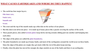 WHAT CAUSES EARTHQUAKES AND WHERE DO THEY HAPPEN?
 The earth has four major layers:
the inner core,
outer core,
mantle and
crust.
 The crust and the top of the mantle make up a thin skin on the surface of our planet.
 But this skin is not all in one piece – it is made up of many pieces like a puzzle covering the surface of the earth.
 These puzzle pieces, also called tectonic plates keep slowly moving around, sliding past one another and bumping into
each other.
 The edges of the plates are called the plate boundaries.
 The plate boundaries are made up of many faults, and most of the earthquakes around the world occur on these faults.
Since the edges of the plates are rough, they get stuck while the rest of the plate keeps moving.
 Finally, when the plate has moved far enough, the edges unstick on one of the faults and there is an earthquake.
 