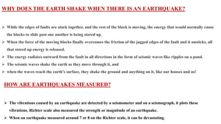 WHY DOES THE EARTH SHAKE WHEN THERE IS AN EARTHQUAKE?
 While the edges of faults are stuck together, and the rest of the block is moving, the energy that would normally cause
the blocks to slide past one another is being stored up.
 When the force of the moving blocks finally overcomes the friction of the jagged edges of the fault and it unsticks, all
that stored up energy is released.
 The energy radiates outward from the fault in all directions in the form of seismic waves like ripples on a pond.
 The seismic waves shake the earth as they move through it, and
 when the waves reach the earth’s surface, they shake the ground and anything on it, like our houses and us!
HOW ARE EARTHQUAKES MEASURED?
 The vibrations caused by an earthquake are detected by a seismometer and on a seismograph, it plots these
vibrations. Richter scale also measured the strength or magnitude of an earthquake.
 When an earthquake measured around 7 or 8 on the Richter scale, it can be devastating.
 