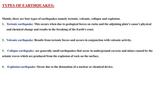 TYPES OF EARTHQUAKES:
Mainly, there are four types of earthquakes namely tectonic, volcanic, collapse and explosion.
1. Tectonic earthquake: This occurs when due to geological forces on rocks and the adjoining plate’s cause’s physical
and chemical change and results in the breaking of the Earth's crust.
2. Volcanic earthquake: Results from tectonic forces and occurs in conjunction with volcanic activity.
3. Collapse earthquake: are generally small earthquakes that occur in underground caverns and mines caused by the
seismic waves which are produced from the explosion of rock on the surface.
4. Explosion earthquake: Occur due to the detonation of a nuclear or chemical device.
 