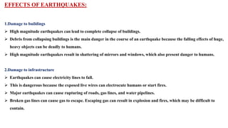 EFFECTS OF EARTHQUAKES:
1.Damage to buildings
 High magnitude earthquakes can lead to complete collapse of buildings.
 Debris from collapsing buildings is the main danger in the course of an earthquake because the falling effects of huge,
heavy objects can be deadly to humans.
 High magnitude earthquakes result in shattering of mirrors and windows, which also present danger to humans.
2.Damage to infrastructure
 Earthquakes can cause electricity lines to fall.
 This is dangerous because the exposed live wires can electrocute humans or start fires.
 Major earthquakes can cause rupturing of roads, gas lines, and water pipelines.
 Broken gas lines can cause gas to escape. Escaping gas can result in explosion and fires, which may be difficult to
contain.
 